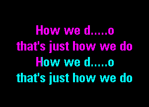 How we (I ..... o
that's just how we do

How we d ..... o
that's just how we do