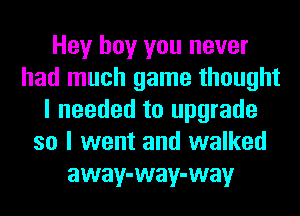 Hey boy you never
had much game thought
I needed to upgrade
so I went and walked
away-way-way