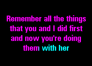 Remember all the things
that you and I did first
and now you're doing

them with her