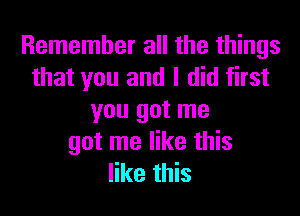 Remember all the things
that you and I did first

you got me
got me like this
like this