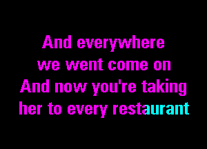 And everywhere
we went come on
And now you're taking
her to every restaurant