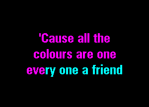 'Cause all the

colours are one
every one a friend