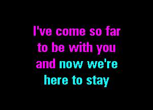 I've come so far
to be with you

and now we're
here to stay