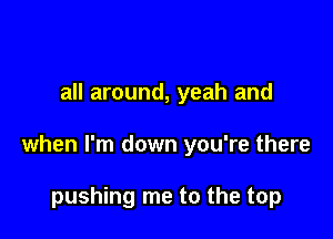 all around, yeah and

when I'm down you're there

pushing me to the top