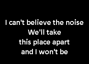 I can't believe the noise

We'll take
this place apart
and I won't be