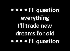 0 0 0 0 I'll question
everything

I'll trade new
dreams for old
0 0 0 0 I'll question