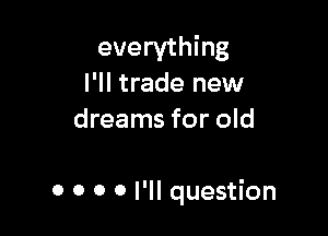 everything
I'll trade new
dreams for old

0 0 0 0 I'll question