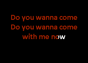 Do you wanna come
Do you wanna come

with me now