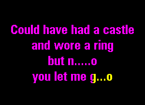 Could have had a castle
and wore a ring

but n ..... 0
you let me g...o