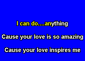 I can do....anything

Cause your love is so amazing

Cause your love inspires me