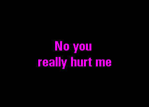 No you

really hurt me