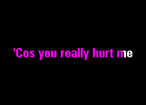 'Cos you really hurt me