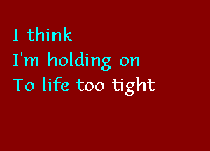 I think
I'm holding on

To life too tight