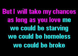 But I will take my chances
as long as you love me
we could he starving
we could he homeless

we could he broke
