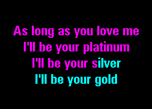 As long as you love me
I'll be your platinum

I'll be your silver
I'll be your gold
