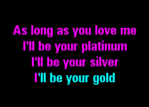 As long as you love me
I'll be your platinum

I'll be your silver
I'll be your gold