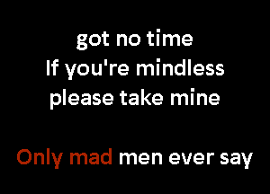 got no time
If you're mindless

please take mine

Only mad men ever say