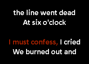 the line went dead
At six o'clock

I must confess, I cried
We burned out and