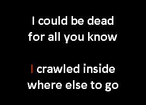 I could be dead
for all you know

I crawled inside
where else to go