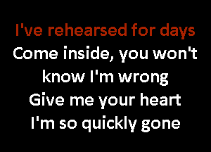 I've rehearsed for days
Come inside, you won't
know I'm wrong
Give me your heart
I'm so quickly gone