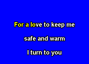 For a love to keep me

safe and warm

I turn to you