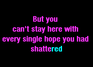 Butyou
can't stay here with

every single hope you had
shattered