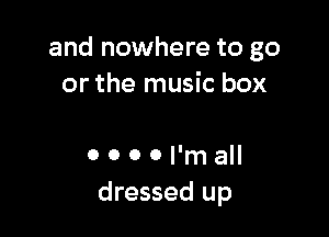 and nowhere to go
or the music box

0 0 0 0 I'm all
dressed up