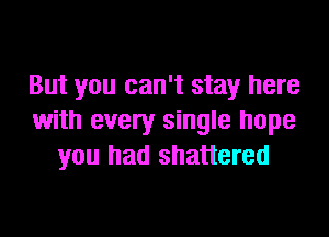 But you can't stay here

with every single hope
you had shattered