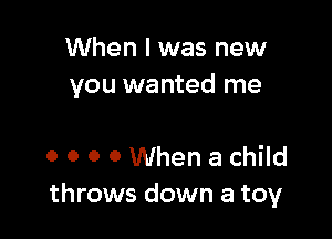 When I was new
you wanted me

0 0 0 0 When a child
throws down a toy