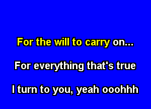 For the will to carry on...

For everything that's true

I turn to you, yeah ooohhh