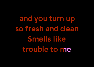 and you turn up
so fresh and clean

Smells like
trouble to me
