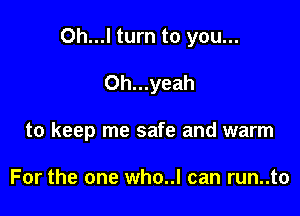 Oh...l turn to you...

0h...yeah
to keep me safe and warm

For the one who..l can run..to