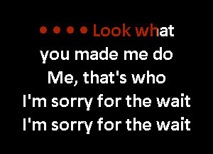 o 0 0 0 Look what
you made me do

Me, that's who
I'm sorry for the wait
I'm sorry for the wait