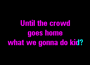 Until the crowd

goes home
what we gonna do kid?