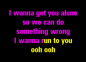 I wanna get you alone
so we can do

something wrong
I wanna run to you
ooh ooh