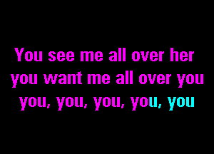 You see me all over her

you want me all over you
you.you.you,you,you