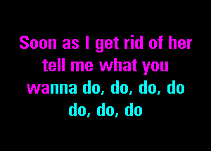 Soon as I get rid of her
tell me what you

wanna do, do, do, do
do,do,do