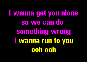 I wanna get you alone
so we can do

something wrong
I wanna run to you
ooh ooh