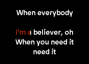 When everybody

I'm a believer, oh
When you need it
need it