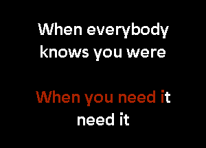 When everybody
knows you were

When you need it
need it