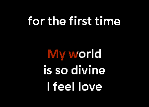 for the first time

My world
is so divine
Ifeel love