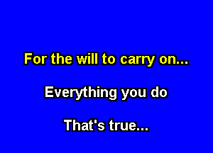 For the will to carry on...

Everything you do

That's true...