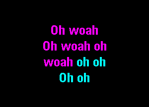 0h woah
0h woah oh

woah oh oh
Oh oh