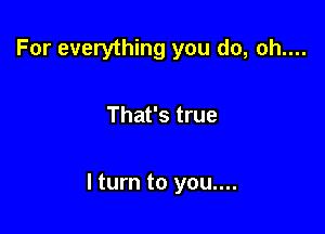 For everything you do, oh....

That's true

lturn to you....