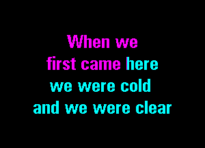 When we
first came here

we were cold
and we were clear