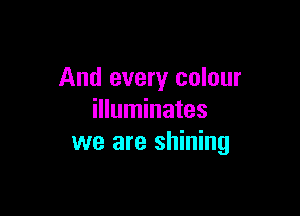 And every colour

illuminates
we are shining