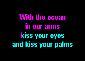 With the ocean
in our arms

kiss your eyes
and kiss your palms