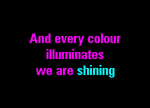 And every colour

illuminates
we are shining
