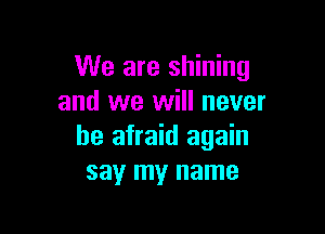 We are shining
and we will never

be afraid again
say my name