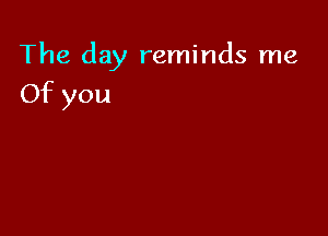 The day reminds me

Of you